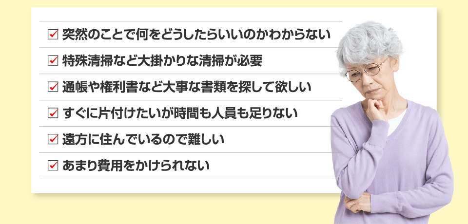 ☑突然のことで何をどうしたらいいのかわからない ☑特殊清掃など大掛かりな清掃が必要 ☑通帳や権利書など大事な書類を探して欲しい ☑すぐに片付けたいが時間も人員も足りない ☑遠方に住んでいるので難しい ☑あまり費用をかけられない